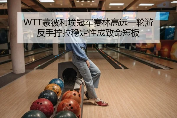 WTT蒙彼利埃冠军赛林高远一轮游 反手拧拉稳定性成致命短板